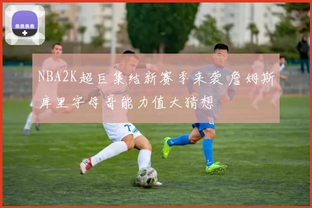 NBA2K超巨集结新赛季来袭 詹姆斯库里字母哥能力值大猜想
