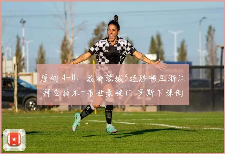 原创 4-0，成都蓉城5连胜碾压浙江 拜合拉木+韦世豪破门 罗斯下课倒计时