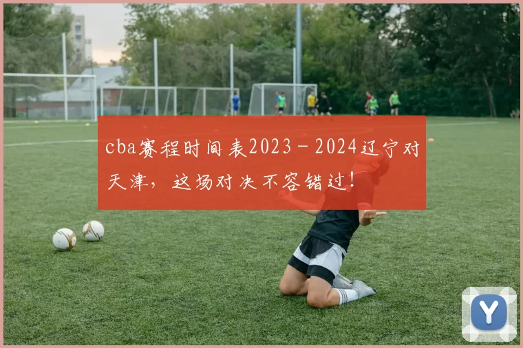 cba赛程时间表2023 - 2024辽宁对天津，这场对决不容错过！