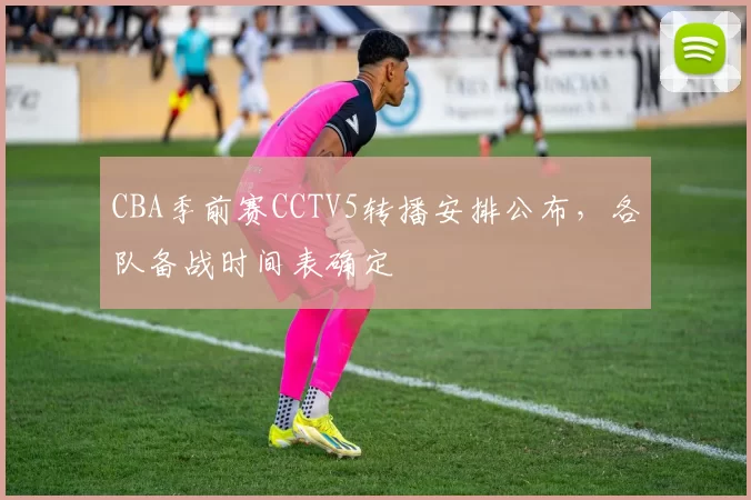 CBA季前赛CCTV5转播安排公布,各队备战时间表确定