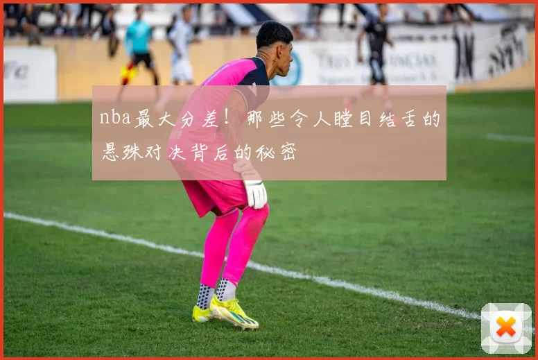 nba最大分差！那些令人瞠目结舌的悬殊对决背后的秘密