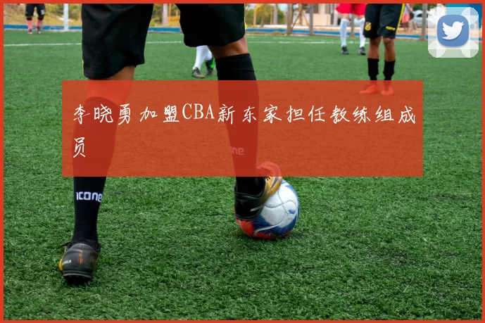 李晓勇加盟CBA新东家担任教练组成员