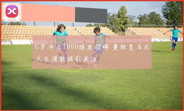 C罗冲击1000球里程碑 曼联皇马尤文生涯数据引关注