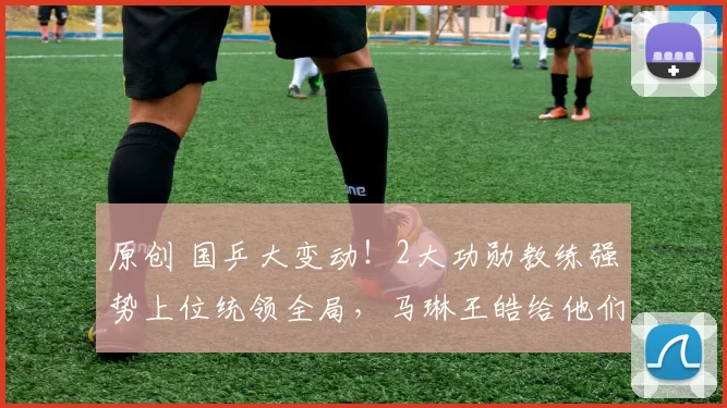 原创 国乒大变动！2大功勋教练强势上位统领全局，马琳王皓给他们打下手