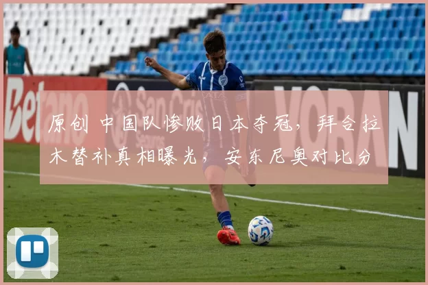 原创 中国队惨败日本夺冠，拜合拉木替补真相曝光，安东尼奥对比分表达不满
