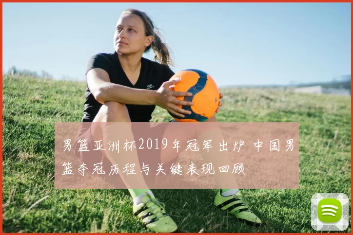 男篮亚洲杯2019年冠军出炉 中国男篮夺冠历程与关键表现回顾