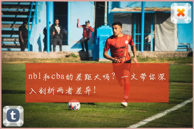 nbl和cba的差距大吗？一文带你深入剖析两者差异！