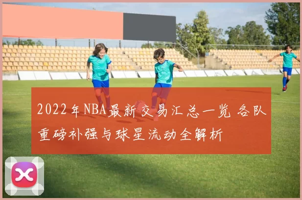 2022年NBA最新交易汇总一览 各队重磅补强与球星流动全解析