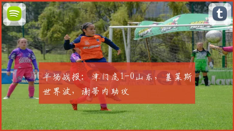 半场战报：津门虎1-0山东，基莱斯世界波，谢蒂内助攻