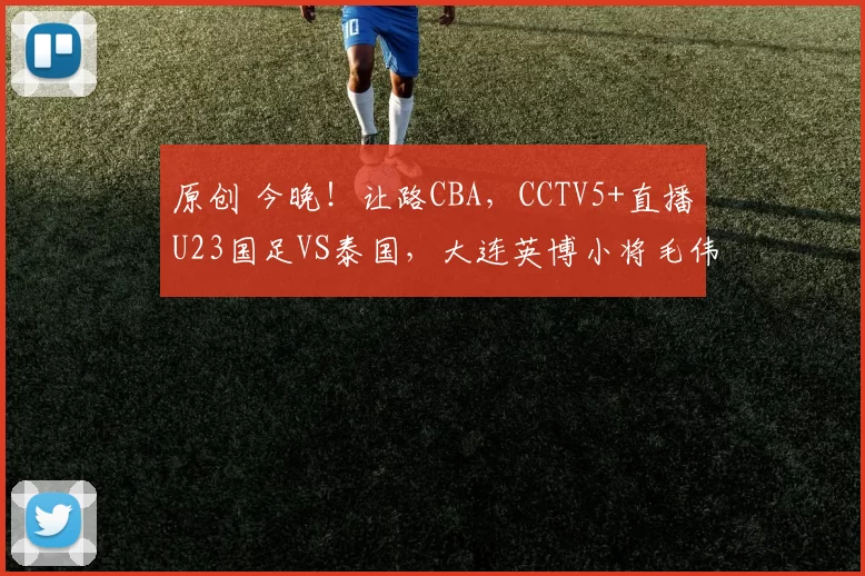 原创 今晚！让路CBA，CCTV5+直播U23国足VS泰国，大连英博小将毛伟杰+朱鹏宇出战