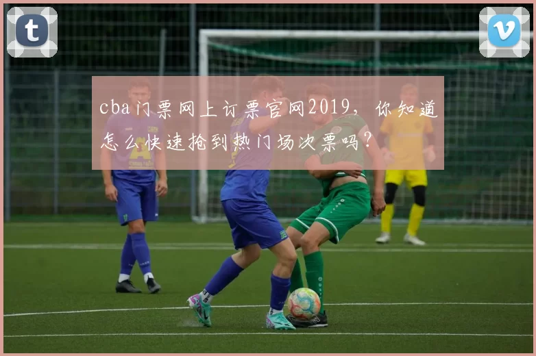 cba门票网上订票官网2019，你知道怎么快速抢到热门场次票吗？