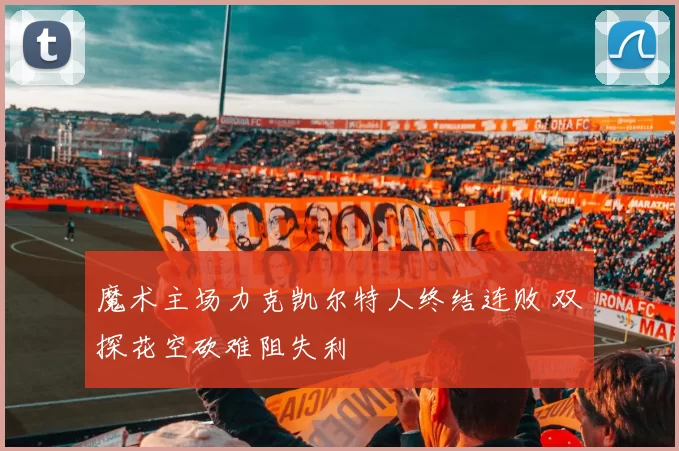 魔术主场力克凯尔特人终结连败 双探花空砍难阻失利