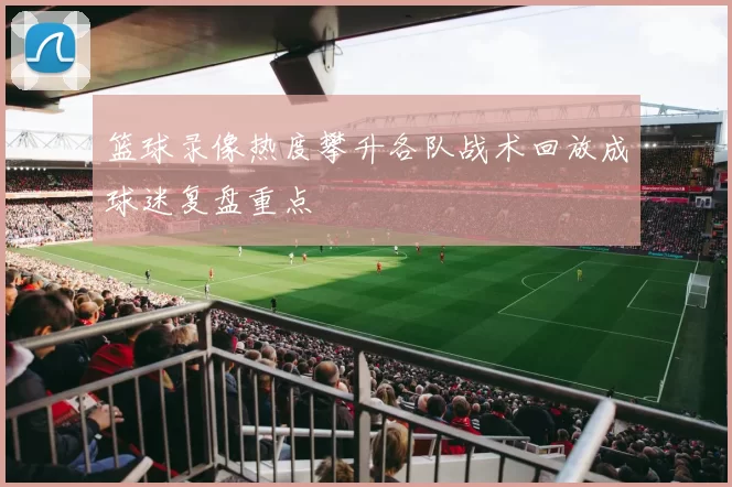 篮球录像热度攀升各队战术回放成球迷复盘重点