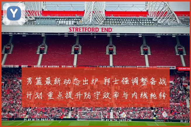 男篮最新动态出炉 郭士强调整备战计划 重点提升防守效率与内线轮转