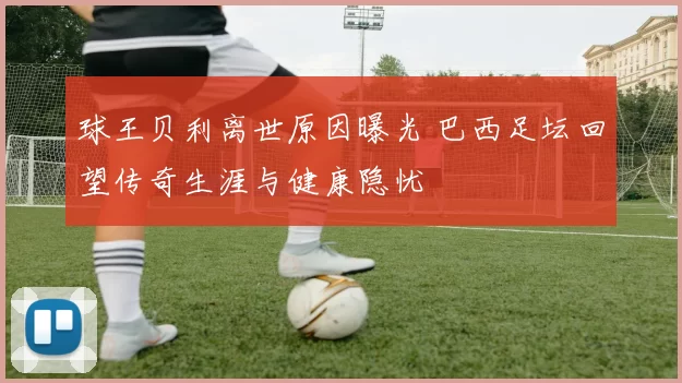 球王贝利离世原因曝光 巴西足坛回望传奇生涯与健康隐忧