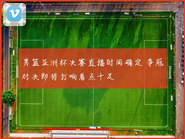 男篮亚洲杯决赛直播时间确定 争冠对决即将打响看点十足