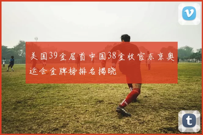 美国39金居首中国38金收官东京奥运会金牌榜排名揭晓