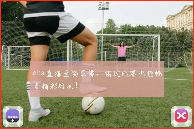 cba直播全场录像，错过比赛也能畅享精彩对决！