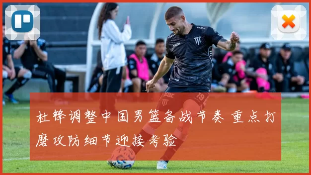 杜锋调整中国男篮备战节奏 重点打磨攻防细节迎接考验