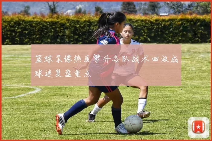 篮球录像热度攀升各队战术回放成球迷复盘重点