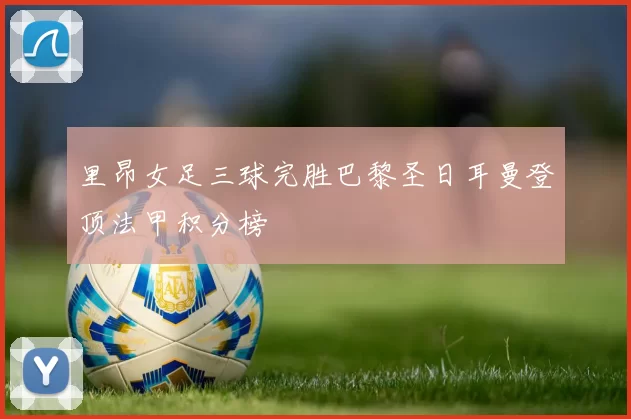 里昂女足三球完胜巴黎圣日耳曼登顶法甲积分榜