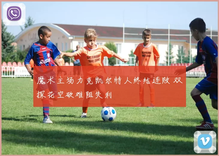 魔术主场力克凯尔特人终结连败 双探花空砍难阻失利