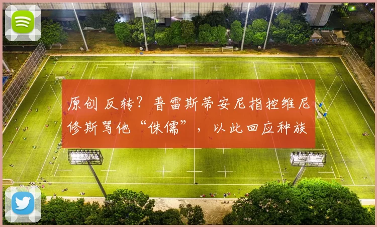 原创 反转?普雷斯蒂安尼指控维尼修斯骂他“侏儒”,以此回应种族歧视指控