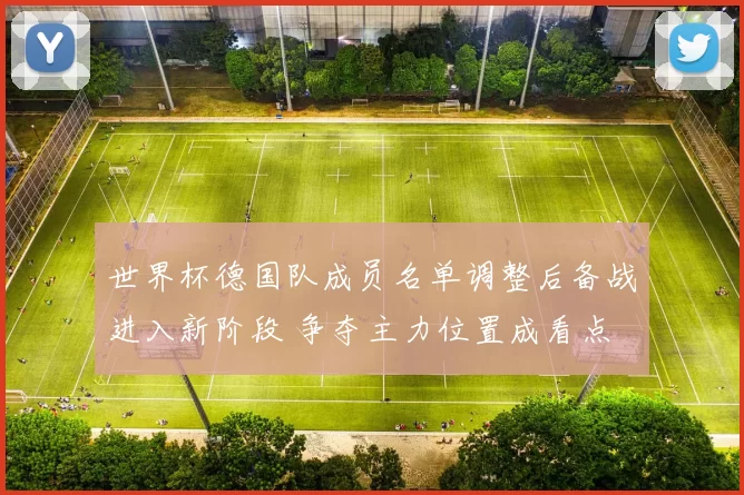世界杯德国队成员名单调整后备战进入新阶段 争夺主力位置成看点