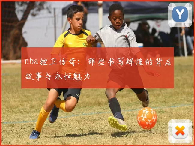 nba控卫传奇：那些书写辉煌的背后故事与永恒魅力