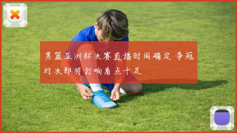 男篮亚洲杯决赛直播时间确定 争冠对决即将打响看点十足