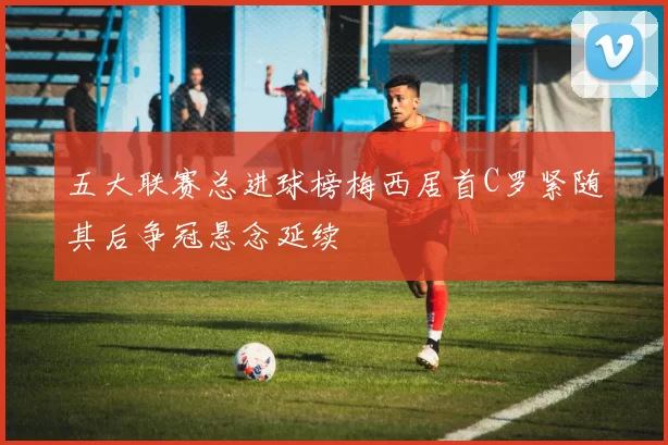 五大联赛总进球榜梅西居首C罗紧随其后争冠悬念延续