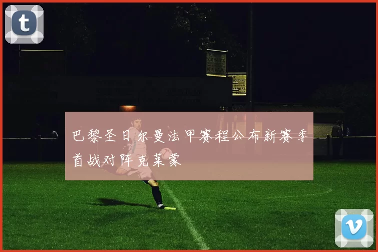 巴黎圣日尔曼法甲赛程公布新赛季首战对阵克莱蒙