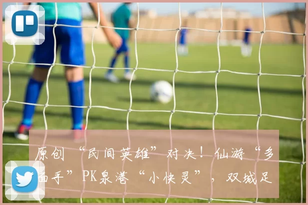 原创 “民间英雄”对决!仙游“多面手”PK泉港“小快灵”,双城足球赛悬念足