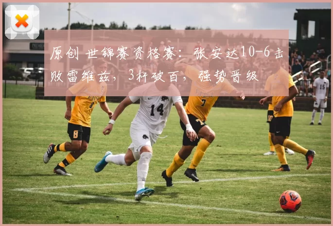 原创 世锦赛资格赛：张安达10-6击败雷维兹，3杆破百，强势晋级