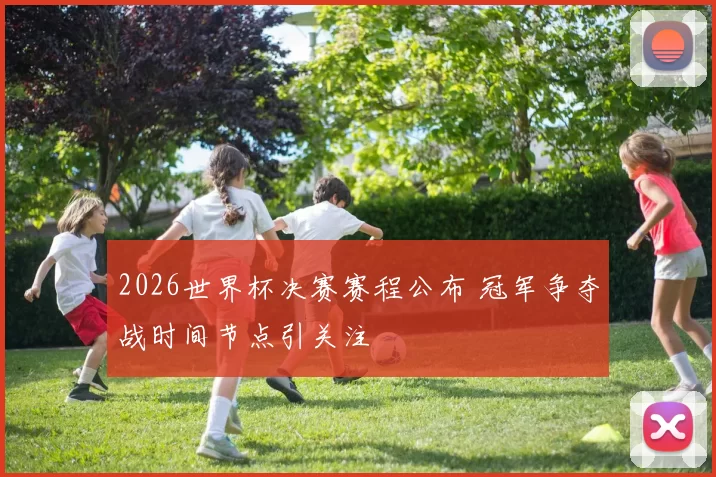 2026世界杯决赛赛程公布 冠军争夺战时间节点引关注