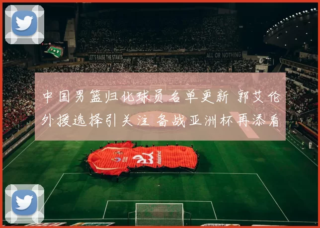 中国男篮归化球员名单更新 郭艾伦外援选择引关注 备战亚洲杯再添看点