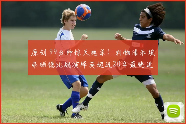 原创 99分钟惊天绝杀！利物浦和埃弗顿德比战演绎英超近20年最晚进球