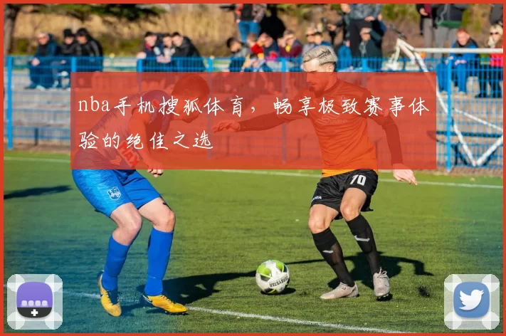 nba手机搜狐体育，畅享极致赛事体验的绝佳之选