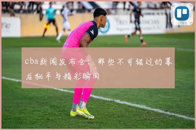 cba新闻发布会：那些不可错过的幕后秘辛与精彩瞬间