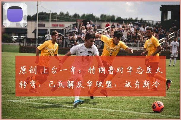 原创 上台一年，特朗普对华态度大转弯，已瓦解反华联盟，放弃新冷战