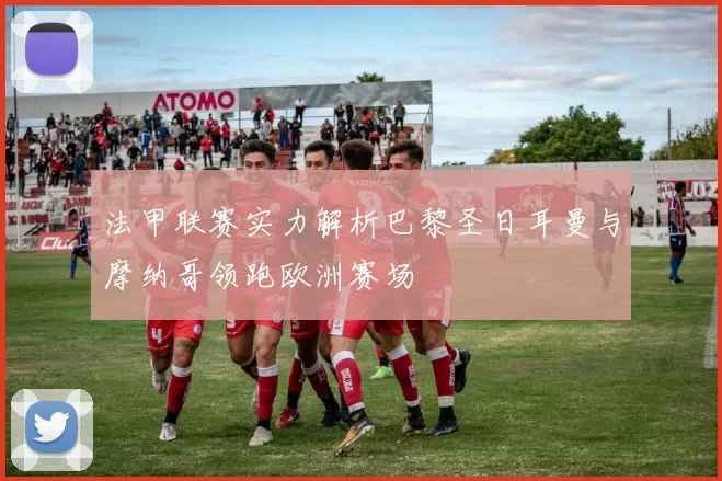 法甲联赛实力解析巴黎圣日耳曼与摩纳哥领跑欧洲赛场