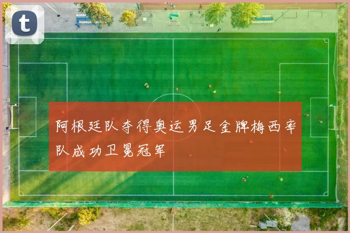 阿根廷队夺得奥运男足金牌梅西率队成功卫冕冠军