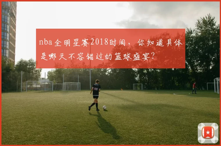 nba全明星赛2018时间，你知道具体是哪天不容错过的篮球盛宴？
