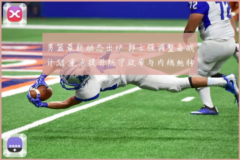 男篮最新动态出炉 郭士强调整备战计划 重点提升防守效率与内线轮转