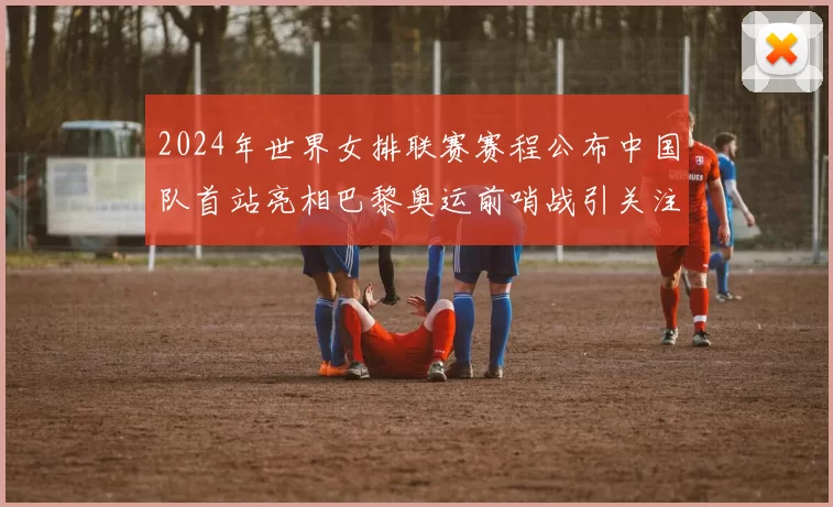 2024年世界女排联赛赛程公布中国队首站亮相巴黎奥运前哨战引关注