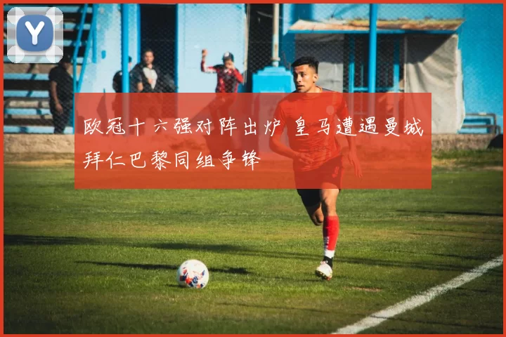 欧冠十六强对阵出炉 皇马遭遇曼城拜仁巴黎同组争锋