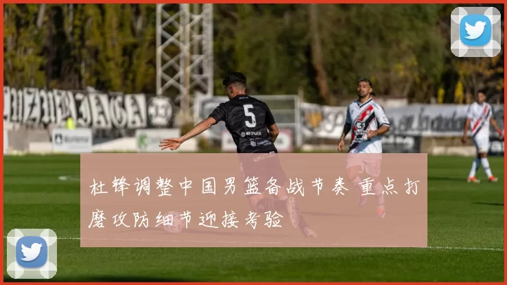 杜锋调整中国男篮备战节奏 重点打磨攻防细节迎接考验