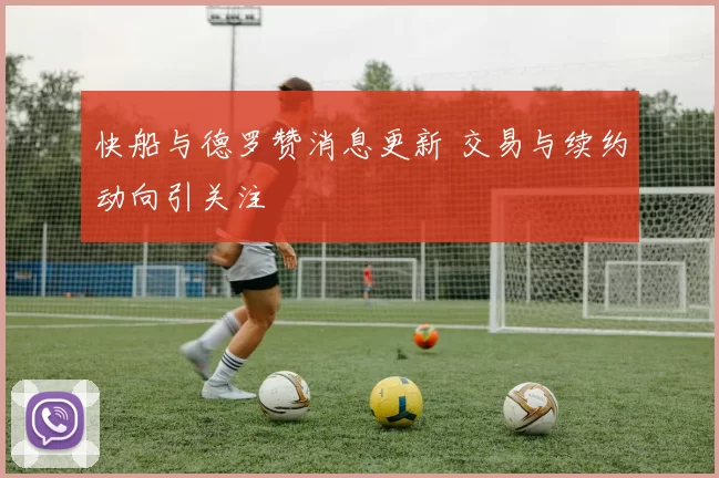 快船与德罗赞消息更新 交易与续约动向引关注