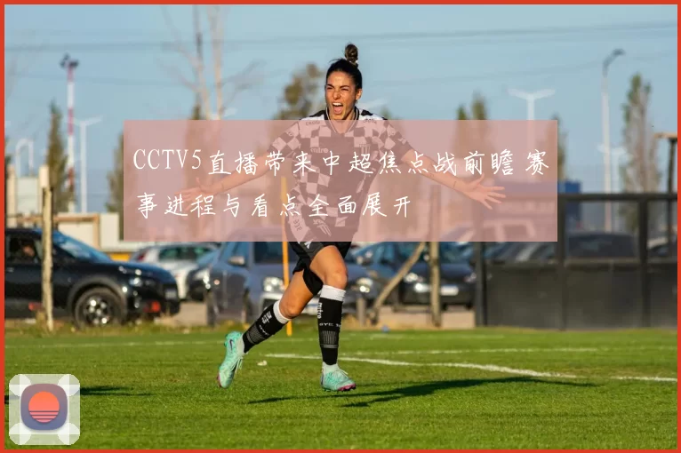 CCTV5直播带来中超焦点战前瞻 赛事进程与看点全面展开