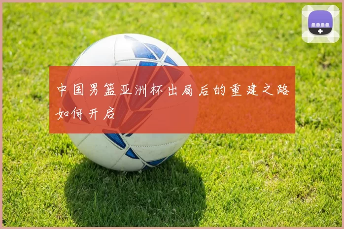 中国男篮亚洲杯出局后的重建之路如何开启